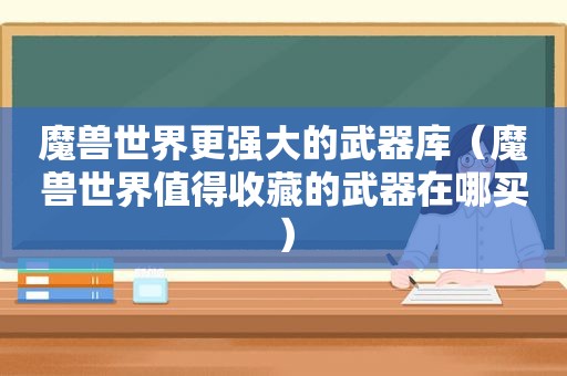 魔兽世界更强大的武器库（魔兽世界值得收藏的武器在哪买）