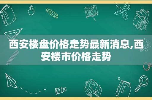 西安楼盘价格走势最新消息,西安楼市价格走势