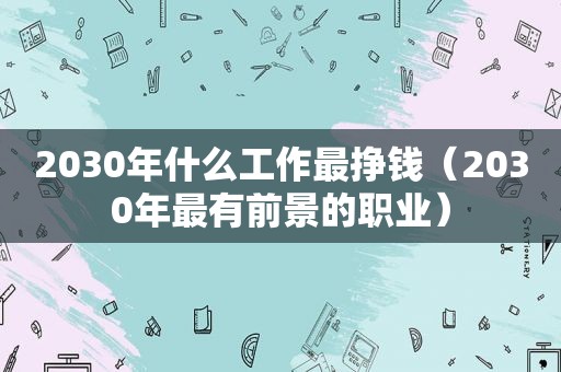 2030年什么工作最挣钱（2030年最有前景的职业）