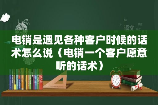 电销是遇见各种客户时候的话术怎么说（电销一个客户愿意听的话术）