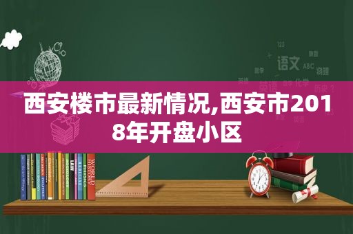 西安楼市最新情况,西安市2018年开盘小区