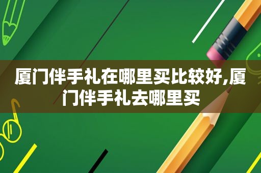 厦门伴手礼在哪里买比较好,厦门伴手礼去哪里买