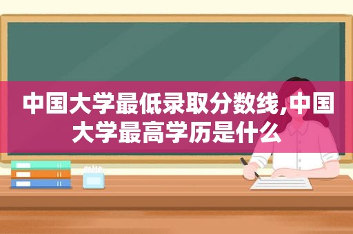 中国大学最低录取分数线,中国大学最高学历是什么