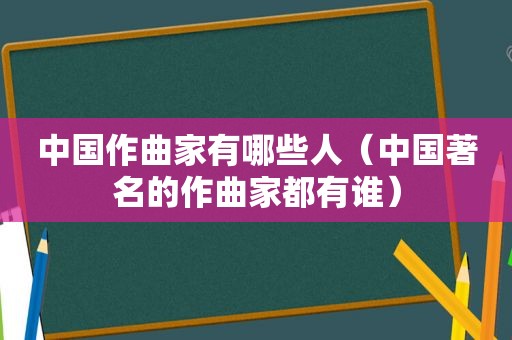 中国作曲家有哪些人（中国著名的作曲家都有谁）