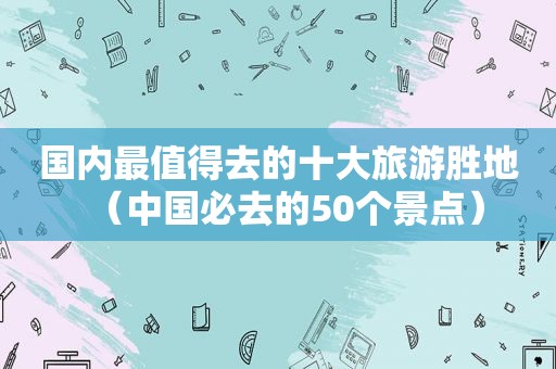 国内最值得去的十大旅游胜地（中国必去的50个景点）