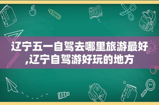 辽宁五一自驾去哪里旅游最好,辽宁自驾游好玩的地方