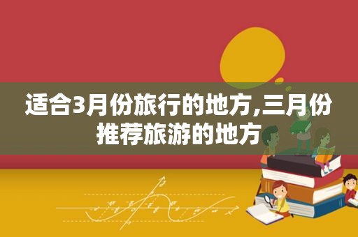 适合3月份旅行的地方,三月份推荐旅游的地方