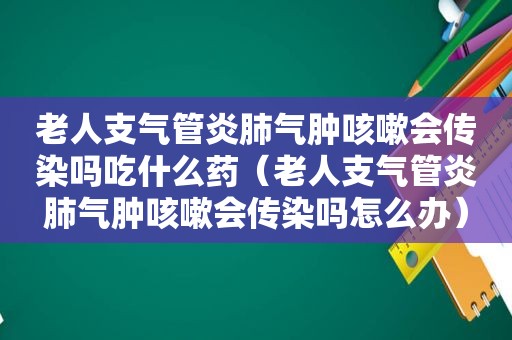 老人支气管炎肺气肿咳嗽会传染吗吃什么药（老人支气管炎肺气肿咳嗽会传染吗怎么办）