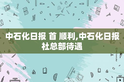 中石化日报 首 顺利,中石化日报社总部待遇