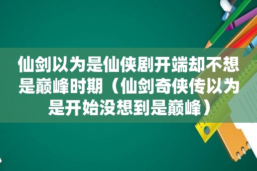 仙剑以为是仙侠剧开端却不想是巅峰时期（仙剑奇侠传以为是开始没想到是巅峰）