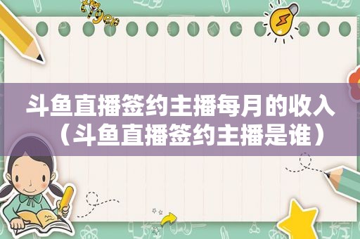 斗鱼直播签约主播每月的收入（斗鱼直播签约主播是谁）