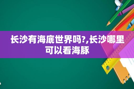 长沙有海底世界吗?,长沙哪里可以看海豚