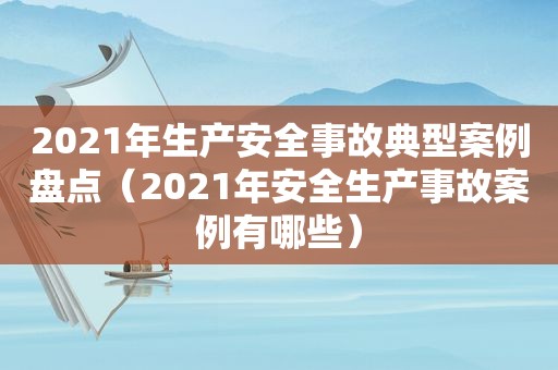 2021年生产安全事故典型案例盘点（2021年安全生产事故案例有哪些）