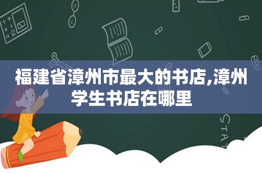 福建省漳州市最大的书店,漳州学生书店在哪里