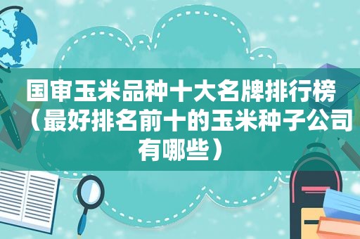 国审玉米品种十大名牌排行榜（最好排名前十的玉米种子公司有哪些）