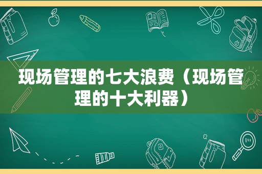 现场管理的七大浪费（现场管理的十大利器）