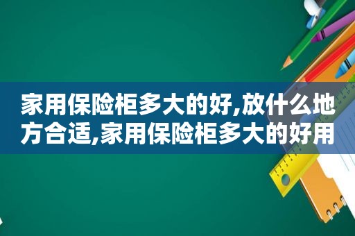 家用保险柜多大的好,放什么地方合适,家用保险柜多大的好用