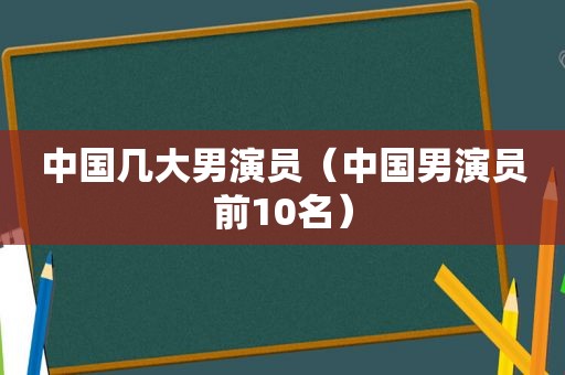 中国几大男演员（中国男演员前10名）