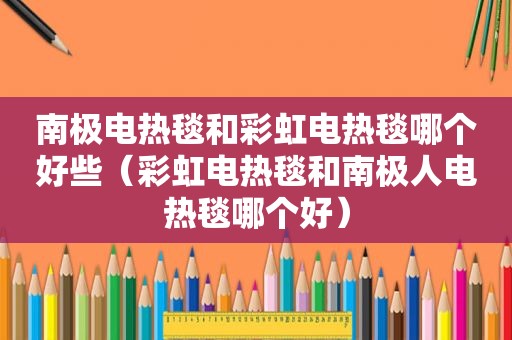 南极电热毯和彩虹电热毯哪个好些（彩虹电热毯和南极人电热毯哪个好）