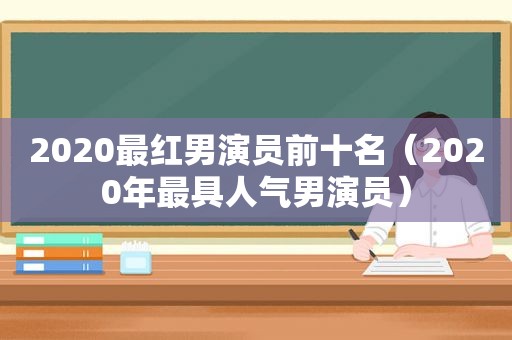 2020最红男演员前十名（2020年最具人气男演员）