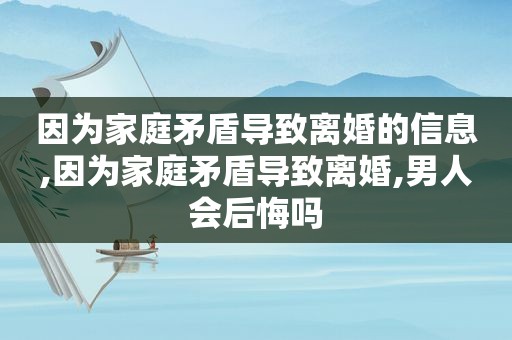 因为家庭矛盾导致离婚的信息,因为家庭矛盾导致离婚,男人会后悔吗