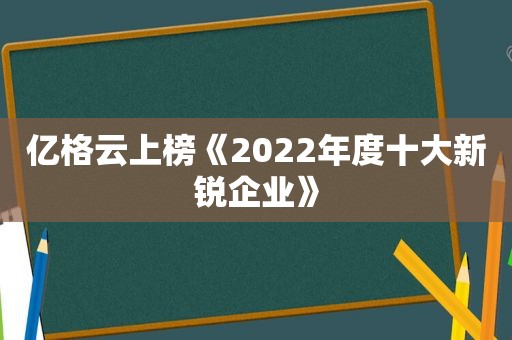 亿格云上榜《2022年度十大新锐企业》