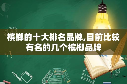 槟榔的十大排名品牌,目前比较有名的几个槟榔品牌