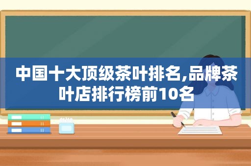 中国十大顶级茶叶排名,品牌茶叶店排行榜前10名