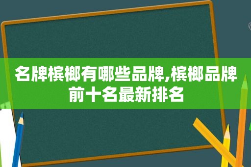 名牌槟榔有哪些品牌,槟榔品牌前十名最新排名