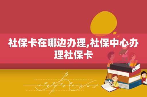 社保卡在哪边办理,社保中心办理社保卡