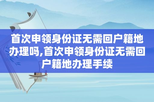 首次申领身份证无需回户籍地办理吗,首次申领身份证无需回户籍地办理手续