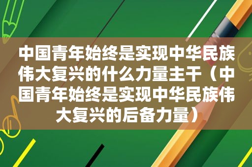 中国青年始终是实现中华民族伟大复兴的什么力量主干（中国青年始终是实现中华民族伟大复兴的后备力量）