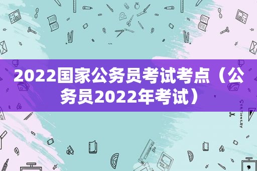 2022国家公务员考试考点（公务员2022年考试）