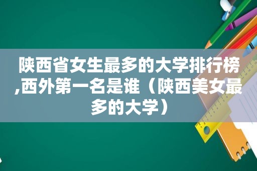 陕西省女生最多的大学排行榜,西外第一名是谁（陕西美女最多的大学）