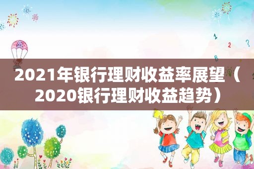 2021年银行理财收益率展望（2020银行理财收益趋势）