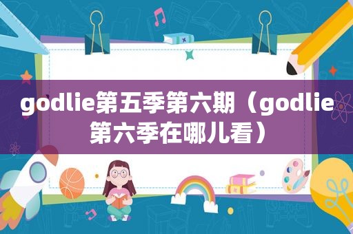 godlie第五季第六期（godlie第六季在哪儿看）