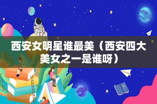 西安女明星谁最美（西安四大美女之一是谁呀）