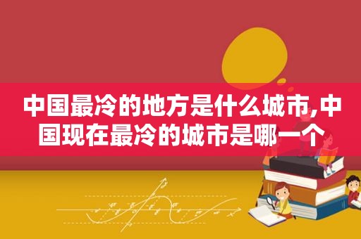 中国最冷的地方是什么城市,中国现在最冷的城市是哪一个