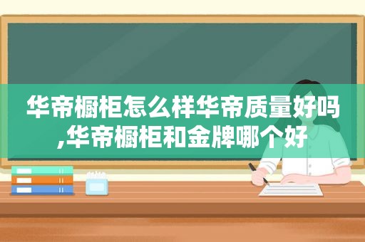 华帝橱柜怎么样华帝质量好吗,华帝橱柜和金牌哪个好