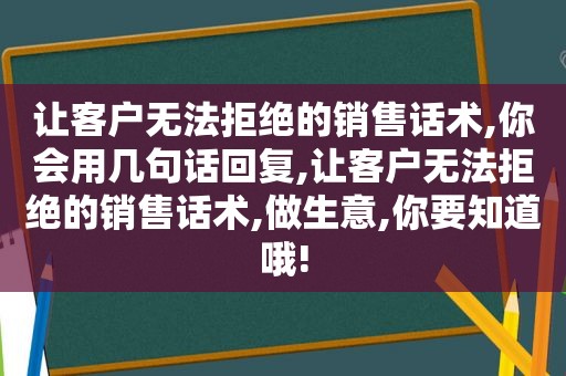 让客户无法拒绝的销售话术,你会用几句话回复,让客户无法拒绝的销售话术,做生意,你要知道哦!