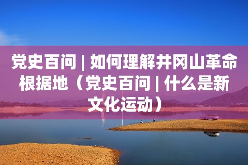 党史百问 | 如何理解井冈山革命根据地（党史百问 | 什么是新文化运动）