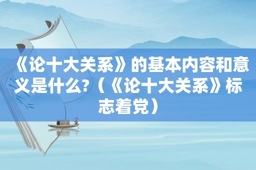 《论十大关系》的基本内容和意义是什么?（《论十大关系》标志着党）