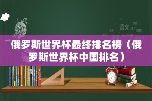 俄罗斯世界杯最终排名榜（俄罗斯世界杯中国排名）