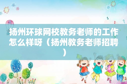 扬州环球网校教务老师的工作怎么样呀（扬州教务老师招聘）