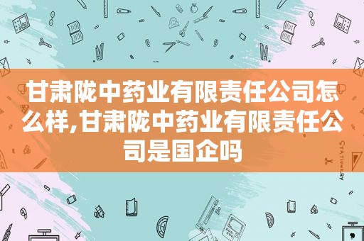 甘肃陇中药业有限责任公司怎么样,甘肃陇中药业有限责任公司是国企吗