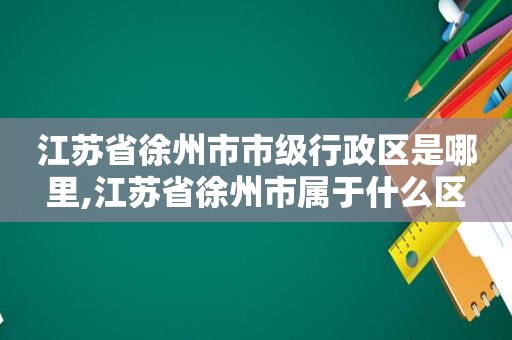 江苏省徐州市市级行政区是哪里,江苏省徐州市属于什么区