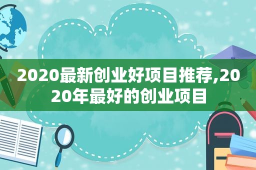 2020最新创业好项目推荐,2020年最好的创业项目