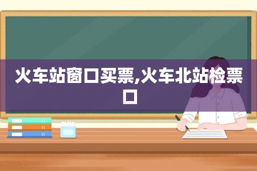 火车站窗口买票,火车北站检票口