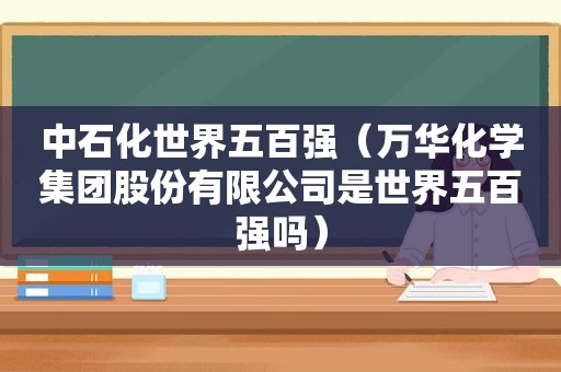 中石化世界五百强（万华化学集团股份有限公司是世界五百强吗）  第1张