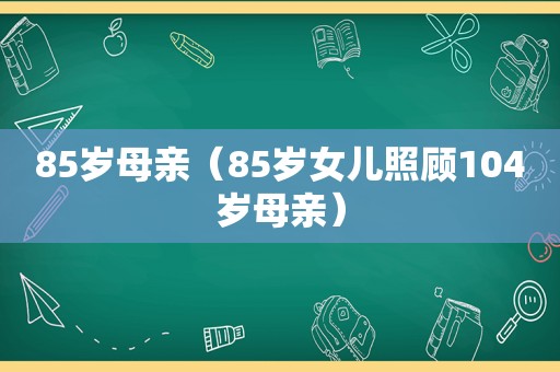 85岁母亲（85岁女儿照顾104岁母亲）